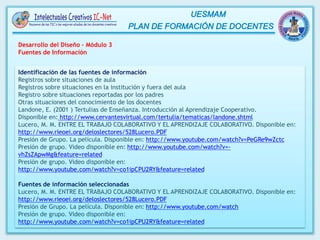 Desarrollo del Diseño – Módulo 3
Fuentes de Información
Identificación de las fuentes de información
Registros sobre situaciones de aula
Registros sobre situaciones en la institución y fuera del aula
Registro sobre situaciones reportadas por los padres
Otras situaciones del conocimiento de los docentes
Landone, E. (2001 ) Tertulias de Enseñanza. Introducción al Aprendizaje Cooperativo.
Disponible en: http://www.cervantesvirtual.com/tertulia/tematicas/landone.shtml
Lucero, M. M. ENTRE EL TRABAJO COLABORATIVO Y EL APRENDIZAJE COLABORATIVO. Disponible en:
http://www.rieoei.org/deloslectores/528Lucero.PDF
Presión de Grupo. La película. Disponible en: http://www.youtube.com/watch?v=PeGRe9wZctc
Presión de grupo. Video disponible en: http://www.youtube.com/watch?v=-
vhZsZApwMg&feature=related
Presión de grupo. Video disponible en:
http://www.youtube.com/watch?v=co1ipCPU2RY&feature=related
Fuentes de información seleccionadas
Lucero, M. M. ENTRE EL TRABAJO COLABORATIVO Y EL APRENDIZAJE COLABORATIVO. Disponible en:
http://www.rieoei.org/deloslectores/528Lucero.PDF
Presión de Grupo. La película. Disponible en: http://www.youtube.com/watch
Presión de grupo. Video disponible en:
http://www.youtube.com/watch?v=co1ipCPU2RY&feature=related
 