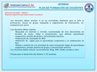 •Los docentes deben analizar si en las actividades diseñadas para el aula se
promueven: tareas en grupo, búsqueda y organización de información, co-
evaluación por juicio
•Los docentes deben realizar
•Búsqueda en Internet o revisión recomendada de tres documentos en
formato de texto, video o presentación, que definan aprendizaje
cooperativo, presión de grupo y comunicación asertiva.
•Publicación de resultados en Wiki
•Definición de reglas para el aprendizaje cooperativo y la colaboración en
foro
•Diseño o análisis de una actividad de clase incluyendo reglas de aprendizaje
cooperativo, presión positiva de grupo y comunicación asertiva
•Los docentes deben utilizar correctamente: Blog, Wiki, Redes sociales y Foro
Tiempo para el desarrollo del Módulo 3: 03 semanas
Desarrollo del Diseño – Módulo 3
Requisitos específicos que debe cumplir el producto
 