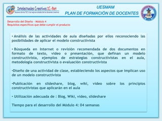 • Análisis de las actividades de aula diseñadas por ellos reconociendo las
posibilidades de aplicar el modelo constructivista
• Búsqueda en Internet o revisión recomendada de dos documentos en
formato de texto, video o presentación, que definan un modelo
constructivista, ejemplos de estrategias constructivistas en el aula,
metodología constructivista o evaluación constructivista
•Diseño de una actividad de clase, estableciendo los aspectos que implican uso
de un modelo constructivista
•Publicación en slideshare, blog, wiki, video sobre los principios
constructivistas que aplicarán en el aula
• Utilización adecuada de : Blog, Wiki, video, slideshare
Tiempo para el desarrollo del Módulo 4: 04 semanas
Desarrollo del Diseño – Módulo 4
Requisitos específicos que debe cumplir el producto
 
