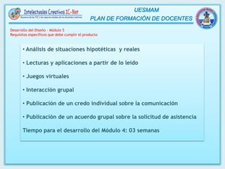 • Análisis de situaciones hipotéticas y reales
• Lecturas y aplicaciones a partir de lo leído
• Juegos virtuales
• Interacción grupal
• Publicación de un credo individual sobre la comunicación
• Publicación de un acuerdo grupal sobre la solicitud de asistencia
Tiempo para el desarrollo del Módulo 4: 03 semanas
Desarrollo del Diseño – Módulo 5
Requisitos específicos que debe cumplir el producto
 