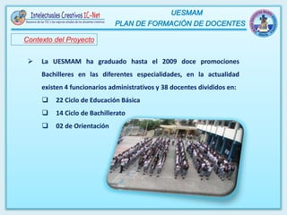 Contexto del Proyecto
 La UESMAM ha graduado hasta el 2009 doce promociones
Bachilleres en las diferentes especialidades, en la actualidad
existen 4 funcionarios administrativos y 38 docentes divididos en:
 22 Ciclo de Educación Básica
 14 Ciclo de Bachillerato
 02 de Orientación
 