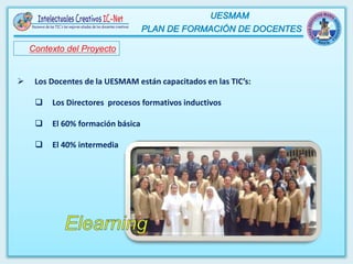 Contexto del Proyecto
 Los Docentes de la UESMAM están capacitados en las TIC’s:
 Los Directores procesos formativos inductivos
 El 60% formación básica
 El 40% intermedia
 