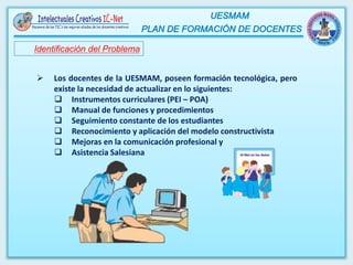 Identificación del Problema
 Los docentes de la UESMAM, poseen formación tecnológica, pero
existe la necesidad de actualizar en lo siguientes:
 Instrumentos curriculares (PEI – POA)
 Manual de funciones y procedimientos
 Seguimiento constante de los estudiantes
 Reconocimiento y aplicación del modelo constructivista
 Mejoras en la comunicación profesional y
 Asistencia Salesiana
 