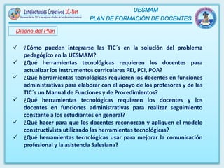 Diseño del Plan
 ¿Cómo pueden integrarse las TIC´s en la solución del problema
pedagógico en la UESMAM?
 ¿Qué herramientas tecnológicas requieren los docentes para
actualizar los instrumentos curriculares PEI, PCI, POA?
 ¿Qué herramientas tecnológicas requieren los docentes en funciones
administrativas para elaborar con el apoyo de los profesores y de las
TIC´s un Manual de Funciones y de Procedimientos?
 ¿Qué herramientas tecnológicas requieren los docentes y los
docentes en funciones administrativas para realizar seguimiento
constante a los estudiantes en general?
 ¿Qué hacer para que los docentes reconozcan y apliquen el modelo
constructivista utilizando las herramientas tecnológicas?
 ¿Qué herramientas tecnológicas usar para mejorar la comunicación
profesional y la asistencia Salesiana?
 