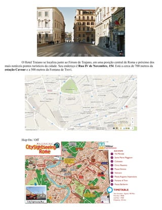 O Hotel Traiano se localiza junto ao Fórum de Trajano, em uma posição central de Roma e próximo dos
mais notáveis pontos turísticos da cidade. Seu endereço é Rua IV de Novembre, 154. Está a cerca de 700 metros da
estação Cavour e a 500 metros da Fontana de Trevi.
Hop On / Off
 