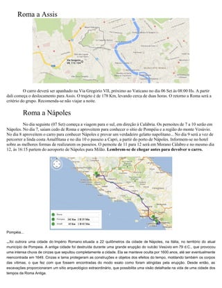 Roma a Assis
O carro deverá ser apanhado na Via Gregório VII, próximo ao Vaticano no dia 06 Set às 08:00 Hs. A partir
dali começa o deslocamento para Assis. O trajeto é de 178 Km, levando cerca de duas horas. O retorno a Roma será a
critério do grupo. Recomenda-se não viajar a noite.
Roma a Nápoles
No dia seguinte (07 Set) começa a viagem para o sul, em direção à Calábria. Os pernoites de 7 a 10 serão em
Nápoles. No dia 7, saiam cedo de Roma e aproveitem para conhecer o sítio de Pompéia e a região do monte Vesúvio.
No dia 8 aproveitem o carro para conhecer Nápoles e provar um verdadeiro gelatto napolitano... No dia 9 será a vez de
percorrer a linda costa Amalfitana e no dia 10 o passeio a Capri, a partir do porto de Nápoles. Informem-se no hotel
sobre as melhores formas de realizarem os passeios. O pernoite de 11 para 12 será em Morano Cálabro e no mesmo dia
12, às 16:15 partem do aeroporto de Nápoles para Milão. Lembrem-se de chegar antes para devolver o carro.
Pompéia...
...foi outrora uma cidade do Império Romano situada a 22 quilômetros da cidade de Nápoles, na Itália, no território do atual
município de Pompeia. A antiga cidade foi destruída durante uma grande erupção do vulcão Vesúvio em 79 d.C., que provocou
uma intensa chuva de cinzas que sepultou completamente a cidade. Ela se manteve oculta por 1600 anos, até ser eventualmente
reencontrada em 1649. Cinzas e lama protegeram as construções e objetos dos efeitos do tempo, moldando também os corpos
das vítimas, o que fez com que fossem encontradas do modo exato como foram atingidas pela erupção. Desde então, as
escavações proporcionaram um sítio arqueológico extraordinário, que possibilita uma visão detalhada na vida de uma cidade dos
tempos da Roma Antiga.
 
