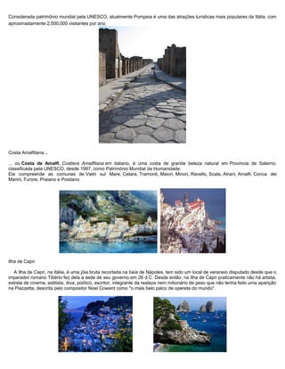 Considerada patrimônio mundial pela UNESCO, atualmente Pompeia é uma das atrações turísticas mais populares da Itália, com
aproximadamente 2,500,000 visitantes por ano
Costa Amalfitana...
... ou Costa de Amalfi, Costiera Amalfitana em italiano, é uma costa de grande beleza natural em Província de Salerno,
classificada pela UNESCO, desde 1997, como Património Mundial da Humanidade.
Ela compreende as comunas de Vietri sul Mare, Cetara, Tramonti, Maiori, Minori, Ravello, Scala, Atrani, Amalfi, Conca dei
Marini, Furore, Praiano e Positano.
Ilha de Capri
A Ilha de Capri, na Itália, é uma jóia bruta recortada na baía de Nápoles, tem sido um local de veraneio disputado desde que o
imperador romano Tibério fez dela a sede de seu governo em 26 d.C. Desde então, na Ilha de Capri praticamente não há artista,
estrela de cinema, estilista, diva, político, escritor, integrante da realeza nem milionário de peso que não tenha feito uma aparição
na Piazzetta, descrita pelo compositor Noel Coward como "o mais belo palco de opereta do mundo".
 