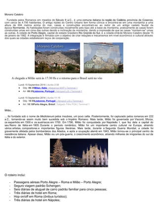 Morano Calabro
Fundada pelos Romanos em meados do Século II a.C., é uma comuna italiana da região da Calábria, província de Cosenza,
com cerca de 4.795 habitantes. O antigo núcleo do Centro Urbano tem forma cônica e encontra-se em uma montanha a uma
altura de 694 metros acima do mar, casas e construções encontram-se ao redor de um antigo castelo feudal da
época Normanda. As habitações foram construídas inicialmente pelo topo até a base da montanha, praticamente as casas foram
construídas umas em cima das outras devido a inclinação da montanha, dando a impressão de que as casas “montam-se” umas
as outras. A cidade de Porto Alegre, capital do estado brasileiro Rio Grande do Sul, é a cidade-irmãde Morano Calabro desde 15
de janeiro de 1982. A integração é firmada com o objetivo de criar relações e mecanismos em nível econômico e cultural através
dos quais as cidades estabelecem laços de cooperação.
A chegada a Milão será às 17:30 Hs e o retorno para o Brasil será no vôo
Lundi 15 Septembre 2014 | durée 2:50
• Dép :06:35Milan, Italie | Malpensa MXP | Terminal 1
• Arr :08:25Lisbonne, Portugal | Aéroport LIS | Terminal 1
Lundi 15 Septembre 2014 | durée 11:15
• Dép :10:55Lisbonne, Portugal | Aéroport LIS | Terminal 1
• Arr :18:10Porto Alegre, Brésil | Salgado Filho POA | Terminal 1
Milão...
... foi fundada sob o nome de Mediolanum pelos ínsubres, um povo celta. Posteriormente, foi capturado pelos romanos em 222
a.C., tornando-se assim muito bem sucedida sob o Império Romano. Mais tarde, Milão foi governada por Visconti, Sforza,
os espanhóis em 1500 e os austríacos em 1700. Em 1796, Milão foi conquistada por Napoleão I, que fez dela a capital do
seu Reino de Itália em 1805. Durante o período romântico, Milão foi um importante centro cultural na Europa, atraindo
vários artistas, compositores e importantes figuras literárias. Mais tarde, durante a Segunda Guerra Mundial, a cidade foi
gravemente afetada pelos bombardeios dos Aliados, e após a ocupação alemã em 1943, Milão tornou-se o principal centro da
resistência italiana. Apesar disso, Milão viu um pós-guerra, o crescimento econômico, atraindo milhares de imigrantes do sul da
Itália e do exterior.
O roteiro inclui:
- Passagens aéreas Porto Alegre – Roma e Milão – Porto Alegre;
- Seguro viagem padrão Schengen;
- Seis diárias de aluguel de carro padrão familiar para cinco pessoas;
- Três diárias de hotel em Roma;
- Hop on/off em Roma (ônibus turístico);
- Três diárias de hotel em Nápoles;
 