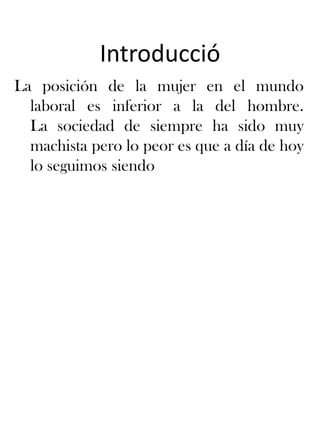 IntroduccióLa posición de la mujer en el mundo laboral es inferior a la del hombre. La sociedad de siempre ha sidomuymachistapero lo peor es que a día de hoy lo seguimossiendo