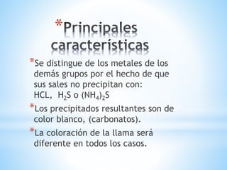 * 
*Se distingue de los metales de los 
demás grupos por el hecho de que 
sus sales no precipitan con: 
HCL, H2S o (NH4)2S 
*Los precipitados resultantes son de 
color blanco, (carbonatos). 
*La coloración de la llama será 
diferente en todos los casos. 
 