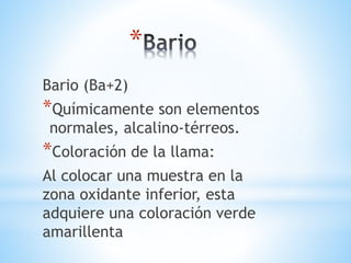 * 
Bario (Ba+2) 
*Químicamente son elementos 
normales, alcalino-térreos. 
*Coloración de la llama: 
Al colocar una muestra en la 
zona oxidante inferior, esta 
adquiere una coloración verde 
amarillenta 
 
