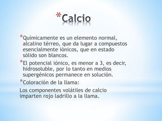*
*Químicamente es un elemento normal,
alcalino térreo, que da lugar a compuestos
esencialmente iónicos, que en estado
sólido son blancos.
*El potencial iónico, es menor a 3, es decir,
hidrosoluble, por lo tanto en medios
supergénicos permanece en solución.
*Coloración de la llama:
Los componentes volátiles de calcio
imparten rojo ladrillo a la llama.