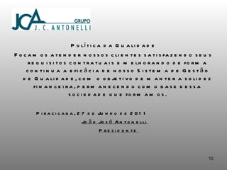 Política da Qualidade Focamos atender nossos clientes satisfazendo seus requisitos contratuais e melhorando de forma continua a eficácia de nosso Sistema de Gestão de Qualidade, com o objetivo de manter a solidez financeira, permanecendo como base dessa sociedade que formamos. Piracicaba,  27 de Junho de 2011 João José Antonelli Presidente  
