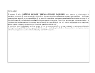 METODOLOGIA 
El proyecto de aula “DIDÁCTICO SUMANDO Y RESTANDO NÚMEROS RACIONALES” busca preparar los estudiantes en la 
operación matemática de números racionales, teniendo en cuenta el contexto inmediato en el que viven, sus necesidades y condiciones 
de aprendizaje, apoyando los conceptos básicos de las operación matemáticas básicas pero aplicadas a los fraccionarios, con el uso de la 
tecnología, trayendo a colación contenidos digitales interesantes, que incrementar el interés por aprender, que están encaminados a la 
motivación del estudiante y determinando que la enseñanza de las matemáticas es vital para buenos resultados en otras asignaturas, 
porque maneja la disciplina, el razonamiento entre otras exigencias hacían el niño. 
El proyecto se llevará a cabo durante la última semana del mes de septiembre del año en curso y se trabajará en varias sesiones las cuales 
contemplan un tiempo total de tres horas que se dividirán de acuerdo a la actividad planeada. En las clases se utilizarán los siguientes recursos: 
vídeos, recursos y portales educativos virtuales ( Educaplay, Colombia Aprende, wix) 
 