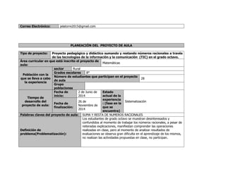 Correo Electrónico: jelatorre2015@gmail.com 
PLANEACIÓN DEL PROYECTO DE AULA 
Tipo de proyecto: Proyecto pedagógico y didáctico sumando y restando números racionales a través 
de las tecnologías de la información y la comunicación (TIC) en el grado octavo. 
Área curricular en que está inscrito el proyecto de 
aula: 
Matemáticas 
Población con la 
que se lleva a cabo 
la experiencia 
sector Rural 
Grados escolares 8° 
Número de estudiantes que participan en el proyecto 
de aula 
28 
Grupo 
poblaciones 
Tiempo de 
desarrollo del 
proyecto de aula: 
Fecha de 
inicio: 
2 de Junio de 
2014 
Estado 
actual de la 
experiencia 
: (fase en la 
que se 
encuentra) 
Sistematización 
Fecha de 
finalización: 
26 de 
Noviembre de 
2014 
Palabras claves del proyecto de aula: SUMA Y RESTA DE NUMEROS RACIONALES 
Definición de 
problema(Problematización): 
Los estudiantes de grado octavo se muestran desinteresados y 
confundidos al momento de trabajar los números racionales, a pesar de 
reiteradas explicaciones, manifiestan comprender las operaciones 
realizadas en clase, pero al momento de analizar resultados de 
evaluaciones se observa gran dificulta en el aprendizaje de los mismos, 
no realizan las actividades propuestas en clase, no participan. 
 