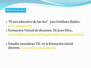 BIBLIOGRAFIA



 “El uso educativo de las tics”. Jose Emiliano Ibañez.
  www.pangea.org
 Formacion Virtual de docentes. Dr Juan Silva,.

  www.slideshare.net/jsilvaq/presentacion-area-virtual

   Estudio estandares TIC en la formación inicial
    docente. www.redes-cepalcala.org
 