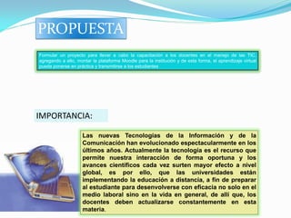 PROPUESTA
Formular un proyecto para llevar a cabo la capacitación a los docentes en el manejo de las TIC,
agregando a ello, montar la plataforma Moodle para la institución y de esta forma, el aprendizaje virtual
pueda ponerse en práctica y transmitirse a los estudiantes




IMPORTANCIA:

                    Las nuevas Tecnologías de la Información y de la
                    Comunicación han evolucionado espectacularmente en los
                    últimos años. Actualmente la tecnología es el recurso que
                    permite nuestra interacción de forma oportuna y los
                    avances científicos cada vez surten mayor efecto a nivel
                    global, es por ello, que las universidades están
                    implementando la educación a distancia, a fin de preparar
                    al estudiante para desenvolverse con eficacia no solo en el
                    medio laboral sino en la vida en general, de allí que, los
                    docentes deben actualizarse constantemente en esta
                    materia.
 