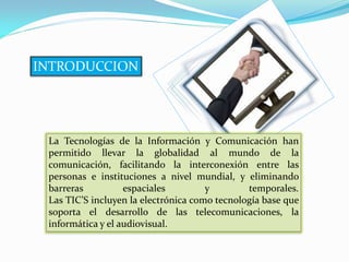 INTRODUCCION




 La Tecnologías de la Información y Comunicación han
 permitido llevar la globalidad al mundo de la
 comunicación, facilitando la interconexión entre las
 personas e instituciones a nivel mundial, y eliminando
 barreras          espaciales         y        temporales.
 Las TIC’S incluyen la electrónica como tecnología base que
 soporta el desarrollo de las telecomunicaciones, la
 informática y el audiovisual.
 