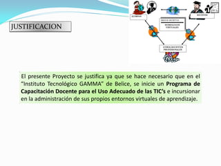JUSTIFICACION




  El presente Proyecto se justifica ya que se hace necesario que en el
  “Instituto Tecnológico GAMMA” de Belice, se inicie un Programa de
  Capacitación Docente para el Uso Adecuado de las TIC’s e incursionar
  en la administración de sus propios entornos virtuales de aprendizaje.
 