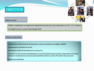 Objetivo General


    Diseñar e implementar un Programa de Capacitación Docente para el Uso Adecuado de las TIC’s en el “Instituto

    Tecnológico Gamma”, usando la Metodología PACIE




Objetivos Específicos



   •Implementar el Departamento de Educación en Línea en el Instituto Tecnológico GAMMA.

   •Implementar una plataforma virtual.

   •Estructurar un plan de formación en el uso de las TIC.

   •Implantar un aula virtual de aprendizaje para el uso de los docentes que no poseen computadores personales.
   •Integrar a los docentes en un proceso que les permita vivenciar y usar las TIC’s dentro de sus procesos

   académicos y educativos.
 