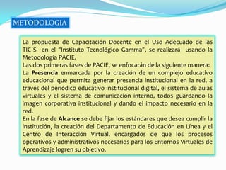 METODOLOGIA

 La propuesta de Capacitación Docente en el Uso Adecuado de las
 TIC´S en el “Instituto Tecnológico Gamma”, se realizará usando la
 Metodología PACIE.
 Las dos primeras fases de PACIE, se enfocarán de la siguiente manera:
 La Presencia enmarcada por la creación de un complejo educativo
 educacional que permita generar presencia institucional en la red, a
 través del periódico educativo institucional digital, el sistema de aulas
 virtuales y el sistema de comunicación interno, todos guardando la
 imagen corporativa institucional y dando el impacto necesario en la
 red.
 En la fase de Alcance se debe fijar los estándares que desea cumplir la
 institución, la creación del Departamento de Educación en Línea y el
 Centro de Interacción Virtual, encargados de que los procesos
 operativos y administrativos necesarios para los Entornos Virtuales de
 Aprendizaje logren su objetivo.
 