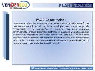PLANIFICACIÓNERECUVENPACIE-Presencia: La comunidad del aprendizaje intervendrá con el Centro de Interacción Virtual (Creación) y el campus virtual que será la cata digital del proceso, eje principal de la comunidad y manejo de los recursos. Para lograr esta presencia se debe configurar las dos plataformas Moodles, asignando un administrador que sea parte del DEI, con presencia institucional.  La capacitación tendrá el apoyo y control de procesos educativos apoyados por el C.I.V. EDAGOGOSNO asesoramos,  simplemente creemos en lo que usted puede hacer