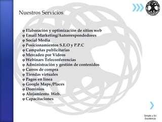Nuestros Servicios.


  Elaboración y optimización de sitios web
  Email Marketing/Autorrespondedores
  Social Media
  Posicionamientos S.E.O y P.P.C
  Campañas publicitarias
  Mercadeo por Videos
  Webinars Teleconferencias
  Administración y gestión de contenidos
  Carros de compra
  Tiendas virtuales
  Pagos en línea
  Google Maps /Places
  Dominios
  Alojamiento Web.
  Capacitaciones



                                              Simple y En
                                              Excelencia
 
