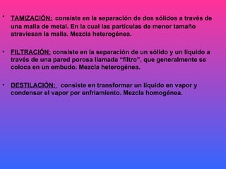 TAMIZACIÓN:   consiste en la separación de dos sólidos a través de una malla de metal. En la cual las partículas de menor tamaño atraviesan la malla. Mezcla heterogénea. FILTRACIÓN:  consiste en la separación de un sólido y un líquido a través de una pared porosa llamada “filtro”, que generalmente se coloca en un embudo. Mezcla heterogénea. DESTILACIÓN:  consiste en transformar un líquido en vapor y condensar el vapor por enfriamiento. Mezcla homogénea. 