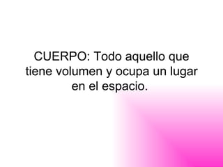 CUERPO: Todo aquello que tiene volumen y ocupa un lugar en el espacio.  