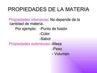 PROPIEDADES DE LA MATERIA Propiedades intensivas : No depende de la cantidad de materia.  Por ejemplo:  -Punto de fusión -Color -Sabor Propiedades extensivas : -Masa -Peso - Volumen  