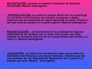 DECANTACIÓN:  consiste en separar materiales de distintas densidades. Mezcla heterogénea. CENTRIFUGACIÓN:  se coloca la mezcla dentro de una centrifuga, la cual tiene un movimiento de rotación constante y rápido, logrando que las partículas de mayor densidad se vayan al fondo y las mas livianas queden en la parte superior. Mezcla heterogénea.  MAGNETIZACIÓN:  se fundamenta en la propiedad de algunos materiales de ser atraídos por un imán. Para poder usar este método es necesario que uno de los componentes sea atraído y el resto no. Mezcla heterogénea. LEVIGACIÓN:  se utiliza una corriente de agua que arrastra los materiales mas livianos a una mayor distancia, mientras que los mas pesados se van depositando. Separación de a cuerdo a lo pesado que sean. Mezcla  heterogénea. 