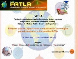 FATLA
     Fundación para la Actualización Tecnológica de Latinoamérica
            Programa de Experto en Procesos E-learning.
         Módulo 5 – Modelo PACIE – Sección de Capacitación

Proyecto para la Capacitación y Actualización tecnológica
         para docentes en la Universidad BETA

               Grupo L: Los Luchadores del E-Learning

                            Slogan:
   "Unidos Brindando Experiencias de Tecnología y Aprendizaje”


                                                    Sometida por: Madeline Torres
 