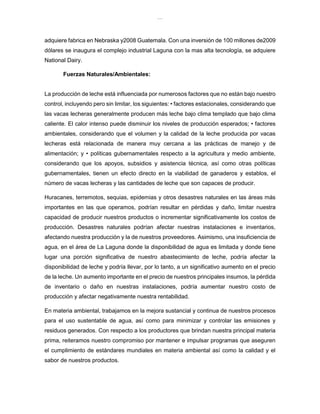 lOMoAR cPSD|8391909
adquiere fabrica en Nebraska y2008 Guatemala. Con una inversión de 100 millones de2009
dólares se inaugura el complejo industrial Laguna con la mas alta tecnología, se adquiere
National Dairy.
Fuerzas Naturales/Ambientales:
La producción de leche está influenciada por numerosos factores que no están bajo nuestro
control, incluyendo pero sin limitar, los siguientes: • factores estacionales, considerando que
las vacas lecheras generalmente producen más leche bajo clima templado que bajo clima
caliente. El calor intenso puede disminuir los niveles de producción esperados; • factores
ambientales, considerando que el volumen y la calidad de la leche producida por vacas
lecheras está relacionada de manera muy cercana a las prácticas de manejo y de
alimentación; y • políticas gubernamentales respecto a la agricultura y medio ambiente,
considerando que los apoyos, subsidios y asistencia técnica, así como otras políticas
gubernamentales, tienen un efecto directo en la viabilidad de ganaderos y establos, el
número de vacas lecheras y las cantidades de leche que son capaces de producir.
Huracanes, terremotos, sequias, epidemias y otros desastres naturales en las áreas más
importantes en las que operamos, podrían resultar en pérdidas y daño, limitar nuestra
capacidad de producir nuestros productos o incrementar significativamente los costos de
producción. Desastres naturales podrían afectar nuestras instalaciones e inventarios,
afectando nuestra producción y la de nuestros proveedores. Asimismo, una insuficiencia de
agua, en el área de La Laguna donde la disponibilidad de agua es limitada y donde tiene
lugar una porción significativa de nuestro abastecimiento de leche, podría afectar la
disponibilidad de leche y podría llevar, por lo tanto, a un significativo aumento en el precio
de la leche. Un aumento importante en el precio de nuestros principales insumos, la pérdida
de inventario o daño en nuestras instalaciones, podría aumentar nuestro costo de
producción y afectar negativamente nuestra rentabilidad.
En materia ambiental, trabajamos en la mejora sustancial y continua de nuestros procesos
para el uso sustentable de agua, así como para minimizar y controlar las emisiones y
residuos generados. Con respecto a los productores que brindan nuestra principal materia
prima, reiteramos nuestro compromiso por mantener e impulsar programas que aseguren
el cumplimiento de estándares mundiales en materia ambiental así como la calidad y el
sabor de nuestros productos.
 