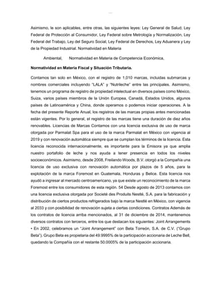 lOMoAR cPSD|8391909
Asimismo, le son aplicables, entre otras, las siguientes leyes: Ley General de Salud, Ley
Federal de Protección al Consumidor, Ley Federal sobre Metrología y Normalización, Ley
Federal del Trabajo, Ley del Seguro Social, Ley Federal de Derechos, Ley Aduanera y Ley
de la Propiedad Industrial. Normatividad en Materia
Ambiental, Normatividad en Materia de Competencia Económica,
Normatividad en Materia Fiscal y Situación Tributaria.
Contamos tan solo en México, con el registro de 1,010 marcas, incluidas submarcas y
nombres comerciales incluyendo “LALA” y “Nutrileche” entre las principales. Asimismo,
tenemos un programa de registro de propiedad intelectual en diversos países como México,
Suiza, varios países miembros de la Unión Europea, Canadá, Estados Unidos, algunos
países de Latinoamérica y China, donde operamos o podemos iniciar operaciones. A la
fecha del presente Reporte Anual, los registros de las marcas propias antes mencionadas
están vigentes. Por lo general, el registro de las marcas tiene una duración de diez años
renovables. Licencias de Marcas Contamos con una licencia exclusiva de uso de marca
otorgada por Parmalat Spa para el uso de la marca Parmalat en México con vigencia al
2019 y con renovación automática siempre que se cumplan los términos de la licencia. Esta
licencia reconocida internacionalmente, es importante para la Emisora ya que amplia
nuestro portafolio de leche y nos ayuda a tener presencia en todos los niveles
socioeconómicos. Asimismo, desde 2008, Freilando Woods, B.V. otorgó a la Compañía una
licencia de uso exclusiva con renovación automática por plazos de 5 años, para la
explotación de la marca Foremost en Guatemala, Honduras y Belice. Esta licencia nos
ayudó a ingresar al mercado centroamericano, ya que existe un reconocimiento de la marca
Foremost entre los consumidores de esta región. 54 Desde agosto de 2013 contamos con
una licencia exclusiva otorgada por Societé des Produits Nestlé, S.A. para la fabricación y
distribución de ciertos productos refrigerados bajo la marca Nestlé en México, con vigencia
al 2033 y con posibilidad de renovación sujeta a ciertas condiciones. Contratos Además de
los contratos de licencia arriba mencionados, al 31 de diciembre de 2014, mantenemos
diversos contratos con terceros, entre los que destacan los siguientes: Joint Arrangements
• En 2002, celebramos un “Joint Arrangement” con Beta Torreón, S.A. de C.V. (“Grupo
Beta”). Grupo Beta es propietaria del 49.9995% de la participación accionaria de Leche Bell,
quedando la Compañía con el restante 50.0005% de la participación accionaria.
 