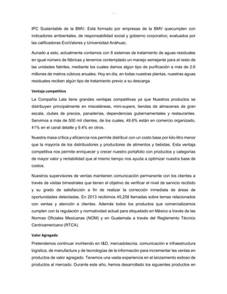 lOMoAR cPSD|8391909
IPC Sustentable de la BMV. Está formado por empresas de la BMV quecumplen con
indicadores ambientales, de responsabilidad social y gobierno corporativo; evaluados por
las calificadoras EcoValores y Universidad Anáhuac.
Aunado a esto, actualmente contamos con 8 sistemas de tratamiento de aguas residuales
en igual número de fábricas y tenemos contemplado un manejo semejante para el resto de
las unidades fabriles, mediante los cuales damos algún tipo de purificación a más de 2.6
millones de metros cúbicos anuales. Hoy en día, en todas nuestras plantas, nuestras aguas
residuales reciben algún tipo de tratamiento previo a su descarga.
Ventaja competitiva
La Compañía Lala tiene grandes ventajas competitivas ya que Nuestros productos se
distribuyen principalmente en misceláneas, mini-supers, tiendas de almacenes de gran
escala, clubes de precios, panaderías, dependencias gubernamentales y restaurantes.
Servimos a más de 500 mil clientes, de los cuales, 49.6% están en comercio organizado,
41% en el canal detalle y 9.4% en otros.
Nuestra masa crítica y eficiencia nos permite distribuir con un costo base por kilo-litro menor
que la mayoría de los distribuidores y productores de alimentos y bebidas. Esta ventaja
competitiva nos permite enriquecer y crecer nuestro portafolio con productos y categorías
de mayor valor y rentabilidad que al mismo tiempo nos ayuda a optimizar nuestra base de
costos.
Nuestros supervisores de ventas mantienen comunicación permanente con los clientes a
través de visitas bimestrales que tienen el objetivo de verificar el nivel de servicio recibido
y su grado de satisfacción a fin de realizar la corrección inmediata de áreas de
oportunidades detectadas. En 2013 recibimos 45,258 llamadas sobre temas relacionados
con ventas y atención a clientes. Además todos los productos que comercializamos
cumplen con la regulación y normatividad actual para etiquetado en México a través de las
Normas Oficiales Mexicanas (NOM) y en Guatemala a través del Reglamento Técnico
Centroamericano (RTCA).
Valor Agregado
Pretendemos continuar invirtiendo en I&D, mercadotecnia, comunicación e infraestructura
logística, de manufactura y de tecnologías de la información para incrementar las ventas en
productos de valor agregado. Tenemos una vasta experiencia en el lanzamiento exitoso de
productos al mercado. Durante este año, hemos desarrollado los siguientes productos en
 