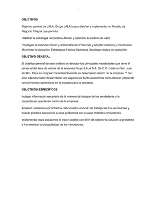 lOMoAR cPSD|8391909
OBJETIVOS
Objetivo general de LALA. Grupo LALA busca diseñar e implementar un Modelo de
Negocio Integral que permita:
Habilitar la estrategia corporativa Alinear y optimizar la cadena de valor
Privilegiar la estandarización y administración Potenciar y adoptar cambios y crecimiento
Maximizar la ejecución Estratégica-Táctica-Operativa Desplegar reglas de operación
OBJETIVO GENERAL
El objetivo general de este análisis es detectar las principales necesidades que tiene el
personal del área de ventas de la empresa Grupo LALA S.A. De C.V. Cedis en San Juan
del Rio. Para así mejorar considerablemente su desempeño dentro de la empresa. Y con
esto además haber desarrollado una experiencia tanto académica como laboral, aplicando
conocimientos aprendidos en la escuela para la empresa.
OBJETIVOS ESPECIFICOS
Indagar información necesaria de la manera de trabajar de los vendedores y la
capacitación que llevan dentro de la empresa.
Analizar problemas encontrados relacionados al modo de trabajar de los vendedores y
buscar posibles soluciones a esos problemas con nuevos métodos innovadores.
Implementar esas soluciones lo mejor posible con el fin de obtener la solución al problema
e incrementar la productividad de los vendedores.
 