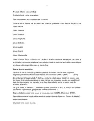 lOMoAR cPSD|8391909
Producto (Cliente o consumidor):
Producto focal: Leche entera Lala
Tipo de producto: de conveniencia e industrial
Características físicas: se encuentra en diversas presentaciones Mezcla de productos
Línea: Leche
Línea: Quesos
Línea: Cremas
Línea: Yoghurts
Línea: Bebidas
Línea: Jugos
Línea: Infantil
Línea: Mantequilla
Línea: Postres Plaza o distribución La plaza, es el conjunto de estrategias, procesos y
actividades necesarios para llevar los productos desde el punto de fabricación hasta el lugar
en el que estén disponibles para el cliente final
Precio (Costo beneficio):
La leche al ser un producto que forma parte de la canasta básica, tiene un precio
asignado por el Índice Nacional de Precios al Consumidor (INPC)” (INPC, 2011).
Sin embargo, la Grupo Lala S.A. de C.V., creó una estrategia de fijación de precios para
las líneas de productos, para que de esta manera sus productos puedan ser accsibles en
todo tipo de mercado, por ejemplo, en la línea de producto: leche, el precio varía de
acuerdo al tamaño.
De igual forma, la PROFECO, menciona que Grupo Lala S.A. de C.V., adapta sus precios
de manera segmentada, geográfica e internacionalmente. •
Segmentada (el precio varía según la tienda, ejemplo: ISSSTE, Chedrahui, OXXO).
Geográficamente (el precio várian según la región, ejemplo: Durango, Ciudad de México).
Internacionalmente
(el precio varía según el país).
 