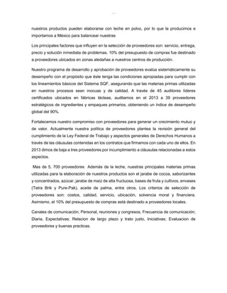 lOMoAR cPSD|8391909
nuestros productos pueden elaborarse con leche en polvo, por lo que la producimos e
importamos a México para balancear nuestras
Los principales factores que influyen en la selección de proveedores son: servicio, entrega,
precio y solución inmediata de problemas. 10% del presupuesto de compras fue destinado
a proveedores ubicados en zonas aledañas a nuestros centros de producción.
Nuestro programa de desarrollo y aprobación de proveedores evalúa sistemáticamente su
desempeño con el propósito que éste tenga las condiciones apropiadas para cumplir con
los lineamientos básicos del Sistema SQF, asegurando que las materias primas utilizadas
en nuestros procesos sean inocuas y de calidad. A través de 45 auditores líderes
certificados ubicados en fábricas lácteas, auditamos en el 2013 a 39 proveedores
estratégicos de ingredientes y empaques primarios, obteniendo un índice de desempeño
global del 90%.
Fortalecemos nuestro compromiso con proveedores para generar un crecimiento mutuo y
de valor. Actualmente nuestra política de proveedores plantea la revisión general del
cumplimiento de la Ley Federal de Trabajo y aspectos generales de Derechos Humanos a
través de las cláusulas contenidas en los contratos que firmamos con cada uno de ellos. En
2013 dimos de baja a tres proveedores por incumplimiento a cláusulas relacionadas a estos
aspectos.
Mas de 5, 700 proveedores Además de la leche, nuestras principales materias primas
utilizadas para la elaboración de nuestros productos son el jarabe de cocoa, saborizantes
y concentrados, azúcar, jarabe de maíz de alta fructuosa, bases de fruta y cultivos, envases
(Tetra Brik y Pure-Pak), aceite de palma, entre otros. Los criterios de selección de
proveedores son: costos, calidad, servicio, ubicación, solvencia moral y financiera.
Asimismo, el 10% del presupuesto de compras está destinado a proveedores locales.
Canales de comunicación; Personal, reuniones y congresos, Frecuencia de comunicación;
Diaria, Expectativas; Relacion de largo plazo y trato justo, Iniciativas; Evaluacion de
proveedores y buenas practicas.
 