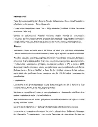 lOMoAR cPSD|8391909
Intermediarios:
Tipos; Comerciantes (Wal-Mart, Soriana, Tiendas de la esquina, Oxxo, etc) y Proveedores
o facilitadores de servicios ( Sams, Cosco, etc)
Comerciantes: Mayoristas ( Sams, Cosco, etc) y Minoristas (Wal-Mart, Soriana, Tiendas de
la esquina, Oxxo, etc)
Canales de comunicación; Personal reuniones, medios internos de comunicación
Frecuencia de comunicacion; Diaria, Expectativas;Estabilidad y seguridad laboral relación
a largo plazo y trato justo, Iniciativas; Evaluacion de intermediarios y mejores practicas..
Clientes:
Atendemos a más de medio millón de puntos de venta que operamos directamente.
También tenemos distribuidores mayoristas quienes llegan a puntos de ventas adicionales.
Nuestros productos se distribuyen principalmente en: misceláneas, minisupers, tiendas de
almacenes de gran escala, clubes de precios, panaderías, dependencias gubernamentales
y restaurantes. Nuestros cinco principales clientes representaron el 37% al cierre de 2014.
Nuestros principales clientes en México son cadenas de supermercados incluyendo Sam’s,
Bodega Aurrera, Soriana, WalMart y Oxxo. En lo individual, ninguna de las cadenas
comerciales a las que les vendemos representa más del 10% del total de nuestras ventas
consolidadas.
Competidores:
La industria de los productos lácteos es uno de los más peleados en el mercado a nivel
nacional: Alpura, Nestlé, Sello Rojo, Lagrange Retos:
Mantener su competitividad frente a la competencia externa.• Asegurar la rentabilidad de la
cadena productiva de leche y derivados lácteos.
Reactivación del consumo interno que permita mantener el dinamismo de laproducción de
leche y derivados lácteos.
Elevar la calidad de la leche, y de los productos lácteos estándaresinternacionales.
Incrementar su presencia en el mercado del exterior. Conocimiento delMercado Búsqueda
de información Comportamiento post-compra Evaluación de alternativas Decisión de
 