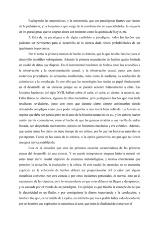 Excluyendo las matemáticas, y la astronomía, que son paradigmas fuertes que vienen
de la prehistoria, y la bioquímica que surge de la combinación de especialidades, la mayoría
de los paradigmas que se ocupan ahora son recientes como la química de Boyle, etc.
A falta de un paradigma o de algún candidato a paradigma, todos los hechos que
pudieran ser pertinentes para el desarrollo de la ciencia dada tienen probabilidades de ser
igualmente importantes.
Por lo tanto la primera reunión de hecho es fortuita, que la que resulta familiar para el
desarrollo científico subsiguiente. Además la primera recaudación de hechos queda limitada
en caudal de datos que dispone. En el instrumental resultante de hechos están los accesibles a
la observación y la experimentación casual, y la observación casual, junto con datos
esotéricos procedentes de artesanías establecidas, tales como la medicina, la confección de
calendarios y la metalurgia. Es por ello que las tecnologías has tenido un papel fundamental
en el desarrollo de las ciencias porque no se pueden acceder fortuitamente a ellas. Las
historias bacónicas del siglo XVII, hablan sobre el calor, el color, el viento, la minería, etc.
Están llenos de informes, algunos de ellos recónditos. pero yuxtaponen hechos que más tarde
resultaran reveladores, junto con otros que durante cierto tiempo continuarían siendo
demasiado complejos como para poder integrarlos a una teoría bien definida. La historia se
supone que debe ser parcial pero en el caso de la historia natural no es así, y los autores suelen
omitir ciertos comentarios, como el hecho de que las granzas atraídas a una varilla de vidrio
frotada, son despedidas nuevamente, parecía un fenómeno mecánico y era eléctrico. Además,
que quien reúne los datos no tiene tiempo de ser crítico, por lo que las historias naturales se
yuxtaponen. Como en los casos de la estética, o la óptica geométrica antigua que no tienen
una guía teórica establecida.
Esta es la situación que crea las primeras escuelas características de las primeras
etapas del desarrollo de una ciencia. Y no puede interpretarse ninguna historia natural sin
antes tener cierto caudal implícito de creencias metodológicas, y teorías entrelazadas que
permiten la selección, la evaluación y la crítica. Si este caudal de creencias no se encuentra
explícito en la colección de hechos deberá ser proporcionado del exterior por alguna
metafísica corriente, por otra ciencia o por otros incidentes personales, es normal esto en el
nacimiento de las ciencias, pero lo sorprendente es que estas diferencias llegan a desaparecer,
y es causada por el triunfo de un paradigma. Un ejemplo es que triunfo la concepción de que
la electricidad es un fluido, y por consiguiente le dieron importancia a la conducción, y
también fue que, en la botella de Leyden, un artefacto que nuca podría haber sido descubierto
por un hombre que exploraba la naturaleza al azar, que tenía la finalidad de conservar el
 