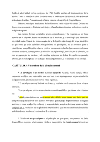 fluido de electricidad, en los comienzos de 1740, franklin explico, el funcionamiento de la
botella. Tanto la reunión de datos y hechos como la formulación de teorías se convirtieron en
actividades dirigidas. Proporcionando eficacia y apoyo a la versión de Francis Bacón.
El nuevo paradigma implica una definición nueva y más regida del campo. Quienes no
deseen o no sean capaces de ajustar su trabajo a ella deberán continuar en aislamiento o unirse
a algún otro grupo.
Las ciencias forman sociedades, grupos especializados, y la exigencia de un lugar
especial en el conjunto, bueno con excepción de la medicina, y la tecnología que tienen una
necesidad social. Una de las consecuencias de la definición más rígidas del grupo científico,
es que como ya están definidos principalmente los paradigmas, no es necesario para el
científico en una publicación volver a explicar nuevamente todas las bases conceptuales que
sostienen su teoría, cuando publica el resultado de algún trabajo, sino que por el contrario, de
esto se preocupan los escritos, y el científico solamente se dedica de escribir un pequeño
artículo, en el cual explique los hallazgos de sus experimentos, o el resultado de sus labores.
CAPÍTULO 3: Naturaleza de la ciencia normal
* Un paradigma es un modelo o patrón aceptado. Además, en una ciencia, éste es
raramente un objeto para renovación; sino más bien es un objeto para una mayor articulación
y especificación, en condiciones nuevas o más rigurosas.
* El paradigma es muy limitado en alcance y precisión en el momento de su primera
aparición.
* Los paradigmas obtienen sus estatutos como tales debido a que tienen más éxito que
sus
* paradigmas obtienen su status como tales, debido a que tienen más éxito que sus
competidores para resolver unos cuantos problemas que el grupo de profesionales ha llegado
a reconocer como agudos. Sin embargo, el tener más éxito no quiere decir que tengan un éxito
completo en la resolución de un problema determinado o que den resultado suficientemente
satisfactorio con un número considerable de problemas
* El éxito de un paradigma es al principio, en gran parte, una promesa de éxito
discernible en ejemplos seleccionados y todavía incompletos. La ciencia normal consiste en
 