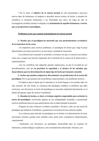 * Por lo tanto, el objetivo de la ciencia normal no está encaminada a provocar
nuevos tipos de fenómenos, ni tampoco a descubrir nuevas teorías; de hecho, a menudo los
científicos se muestran intolerantes a las formuladas por otros. En lugar de ello, la
investigación científica normal va dirigida a la articulación de aquellos fenómenos y teorías
que ya proporciona el paradigma.
Problemas en los que consiste principalmente la ciencia normal
1.- Hechos que el paradigma ha mostrado que son particularmente reveladores
de la naturaleza de las cosas.
- Al emplearlos para resolver problemas, el paradigma ha hecho que valga la pena
determinarlos con mayor precisión y en una mayor variedad de situaciones.
- Los esfuerzos por aumentar la exactitud y el alcance con que se conocen esos hechos
como esos, ocupan una fracción importante de la literatura de la ciencia de la observación y
experimentación.
- Así, los científicos han adquirido grandes reputaciones, no por la novedad de sus
descubrimientos, sino por la precisión, la seguridad y el alcance de los métodos que
desarrollaron para la determinación de algún tipo de hecho previamente conocido.
2.- hechos que pueden compararse directamente con predicciones de la teoría del
paradigma. Por lo que pasamos de los problemas experimentales a los problemas teóricos.
- El objetivo aquí es lograr que la naturaleza y la teoría lleguen a un acuerdo cada vez
más estrecho. De esta forma, la existencia del paradigma establece el problema que debe
resolverse; con frecuencia, la teoría del paradigma se encuentra implicada directamente en el
diseño del aparato capaz de resolver el problema.
3.- Reunión de hechos, es decir, el trabajo empírico emprendido para articular la
teoría del paradigma, resolviendo algunas de sus ambigüedades residuales y permitiendo
resolver problemas hacia los que anteriormente sólo se había llamado la atención.
- Ninguno de estos esfuerzos se habría concebido o llevado a cabo sin una teoría de
paradigma que definiera el problema y garantizara la existencia de una solución estable.
- Los esfuerzos para articular un paradigma no se limitan a la determinación de leyes
universales (teorías), pueden tener también como metas leyes cuantitativas (determinación
experimental).
- Finalmente, con frecuencia, un paradigma, desarrollado para un conjunto de
fenómenos, resulta ambiguo al aplicarse a otro estrechamente relacionado. Entonces, son
 