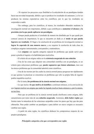 - Ni siquiera los proyectos cuya finalidad es la articulación de un paradigma tienden
hacia una novedad inesperada, debido a que se predicen los resultados de antemano, y a la vez
producen las mismas expectativas entre los científicos, por lo que los resultados no
sorprenden a nadie.
- Sin embargo, para los científicos, al menos, los resultados obtenidos mediante la
investigación normal son importantes, debido a que contribuyen a aumentar el alcance y la
precisión con la que puede aplicarse un paradigma.
- Aunque pueda predecirse el resultado de manera tan detallada que lo que quede por
conocer carezca de importancia, lo que se encuentra en duda es el modo en que pueda
lograrse ese resultado. El llegar a la conclusión de un problema de investigación normal es
lograr lo esperado de una manera nueva y eso requiere la resolución de toda clase de
complejos enigmas instrumentales, conceptuales y matemáticos.
- Los enigmas son aquella categoría especial de problemas que puede servir para
poner a prueba el ingenio o la habilidad para resolverlos.
- El criterio de un enigma radica en la existencia asegurada de una solución.
- Una de las cosas que adquiere una comunidad científica con un paradigma, es un
criterio para seleccionar problemas que, puede suponerse que tienen soluciones, ésos son
los únicos problemas que la comunidad admitirá como científicos.
- Una de las razones por las cuales la ciencia normal parece progresar tan rápidamente
es que quienes la practican se concentran en problemas que sólo su propia falta de ingenio
podría impedirles resolver.
- Por lo tanto, los problemas de la ciencia normal son enigmas.
- Lo que incita o lo que motiva al científico a continuar entonces, es la convicción de
que logrará resolver un enigma que nadie ha logrado resolver hasta entonces o, por lo menos,
no tan bien.
- Para que un problema de la ciencia normal pueda clasificarse como enigma, debe
caracterizarse por tener más de una solución asegurada. Asimismo, debe haber reglas que
limiten tanto la naturaleza de las soluciones aceptables como los pasos que hay que dar para
obtenerlas. Para poder cambiar un paradigma o para definir un nuevo enigma es necesario
cambiar esas reglas.
- A partir de estas reglas, los científicos deducen los compromisos respecto de sus
propios paradigmas.
Principales categorías a las que corresponden esas reglas
 