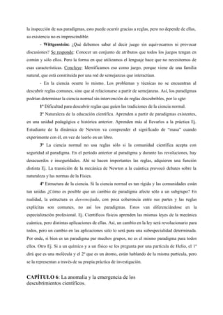 la inspección de sus paradigmas, esto puede ocurrir gracias a reglas, pero no depende de ellas,
su existencia no es imprescindible.
- Wittgenstein: ¿Qué debemos saber al decir juego sin equivocarnos ni provocar
discusiones? Se responde: Conocer un conjunto de atributos que todos los juegos tengan en
común y sólo ellos. Pero la forma en que utilizamos el lenguaje hace que no necesitemos de
esas características. Concluye: Identificamos eso como juego, porque viene de una familia
natural, que está constituida por una red de semejanzas que interactúan.
- En la ciencia ocurre lo mismo. Los problemas y técnicas no se encuentran al
descubrir reglas comunes, sino que al relacionarse a partir de semejanzas. Así, los paradigmas
podrían determinar la ciencia normal sin intervención de reglas descubribles, por lo sgte:
1º Dificultad para descubrir reglas que guíen las tradiciones de la ciencia normal.
2º Naturaleza de la educación científica. Aprenden a partir de paradigmas existentes,
en una unidad pedagógica e histórica anterior. Aprenden más al llevarlos a la práctica Ej.
Estudiante de la dinámica de Newton va comprender el significado de “masa” cuando
experimente con él, en vez de leerlo en un libro.
3º La ciencia normal no usa reglas sólo si la comunidad científica acepta con
seguridad al paradigma. En el período anterior al paradigma y durante las revoluciones, hay
desacuerdos e inseguridades. Ahí se hacen importantes las reglas, adquieren una función
distinta Ej. La transición de la mecánica de Newton a la cuántica provocó debates sobre la
naturaleza y las normas de la Física.
4º Estructura de la ciencia. Si la ciencia normal es tan rígida y las comunidades están
tan unidas ¿Cómo es posible que un cambio de paradigma afecte sólo a un subgrupo? En
realidad, la estructura es desvencijada, con poca coherencia entre sus partes y las reglas
explícitas son comunes, no así los paradigmas. Estos van diferenciándose en la
especialización profesional. Ej. Científicos físicos aprenden las mismas leyes de la mecánica
cuántica, pero distintas aplicaciones de ellas. Así, un cambio en la ley será revolucionario para
todos, pero un cambio en las aplicaciones sólo lo será para una subespecialidad determinada.
Por ende, si bien es un paradigma par muchos grupos, no es el mismo paradigma para todos
ellos. Otro Ej. Si a un químico y a un físico se les pregunta por una partícula de Helio, el 1º
dirá que es una molécula y el 2º que es un átomo, están hablando de la misma partícula, pero
se la representan a través de su propia práctica de investigación.
CAPÍTULO 6: La anomalía y la emergencia de los
descubrimientos científicos.
 