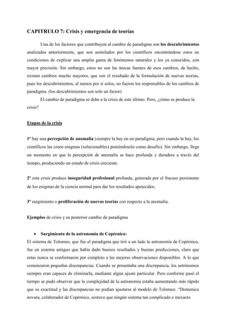 CAPITRULO 7: Crisis y emergencia de teorías
Una de los factores que contribuyen al cambio de paradigma son los descubrimientos
analizados anteriormente, que son asimilados por los científicos encontrándose estos en
condiciones de explicar una amplia gama de fenómenos naturales y los ya conocidos, con
mayor precisión. Sin embargo, estos no son las únicas fuentes de esos cambios, de hecho,
existen cambios mucho mayores, que son el resultado de la formulación de nuevas teorías,
pues los descubrimientos, al menos por sí solos, no fueron los responsables de los cambios de
paradigma. (los descubrimientos son solo un factor)
El cambio de paradigma se debe a la crisis de este último. Pero, ¿cómo se produce la
crisis?
Etapas de la crisis
1º hay una percepción de anomalía (siempre la hay en un paradigma, pero cuando la hay, los
científicos las creen enigmas (solucionables) poniéndoselo como desafío). Sin embargo, llega
un momento en que la percepción de anomalía se hace profunda y duradera a través del
tiempo, produciendo un estado de crisis creciente.
2º esta crisis produce inseguridad profesional profunda, generada por el fracaso persistente
de los enigmas de la ciencia normal para dar los resultados apetecidos.
3º surgimiento o proliferación de nuevas teorías con respecto a la anomalía.
Ejemplos de crisis y su posterior cambio de paradigma
• Surgimiento de la astronomía de Copérnico:
El sistema de Tolomeo, que fue el paradigma que tiró a un lado la astronomía de Copérnico,
fue un sistema antiguo que había dado buenos resultados y buenas predicciones, claro que
estas nunca se conformaron por completo a las mejores observaciones disponibles. A lo que
comenzaron pequeñas discrepancias. Cuando se presentaba una discrepancia, los astrónomos
siempre eran capaces de eliminarla, mediante algún ajuste particular. Pero conforme pasó el
tiempo se pudo observar que la complejidad de la astronomía estaba aumentando más rápido
que su exactitud y las discrepancias no podían ajustarse al modelo de Tolomeo. “Domenico
novara, colaborador de Copérnico, sostuvo que ningún sistema tan complicado e inexacto
 