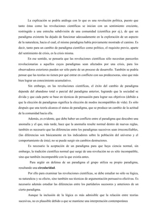 La explicación se podría análoga con lo que es una revolución política, puesto que
tanto éstas como las revoluciones científicas se inician con un sentimiento creciente,
restringido a una estrecha subdivisión de una comunidad (científica por ej.), de que un
paradigma existente ha dejado de funcionar adecuadamente en la exploración de un aspecto
de la naturaleza, hacia el cual, el mismo paradigma había previamente mostrado el camino. Es
decir, tanto para un cambio de paradigma científico como político, el requisito previo, aparte
del sentimiento de crisis, es la crisis misma.
En ese sentido, se pensaría que las revoluciones científicas sólo necesitan parecerles
revolucionarias a aquellos cuyos paradigmas sean afectados por una crisis, para los
observadores exteriores pueden ser sólo parte de un proceso de desarrollo. También se podría
pensar que las teorías no tienen por qué entrar en conflicto con sus predecesoras, sino que más
bien lograr un conocimiento acumulativo.
Sin embargo, en las revoluciones científicas, el éxito del cambio de paradigma
depende del abandono total o parcial del paradigma anterior, logrando que la sociedad se
divida y que cada parte se base en técnicas de persuasión para lograr sus objetivos (debido a
que la elección de paradigmas significa la elección de modos incompatibles de vida). Es sólo
después que una teoría alcanza el status de paradigma, que se produce un cambio de la actitud
de la comunidad hacia ella.
Además, es evidente, que debe haber un conflicto entre el paradigma que descubre una
anomalía y el que, más tarde, hace que la anomalía resulte normal dentro de nuevas reglas,
también es necesario que las diferencias entre los paradigmas sucesivos sean irreconciliables,
(las diferencias son básicamente en los indicadores sobre la población del universo y el
comportamiento de ésta); no se puede surgir sin cambios destructores.
Es necesario la aceptación de un paradigma para que haya ciencia normal, sin
embargo, la tradición científica normal que surge de una revolución no es sólo incompatible,
sino que también incomparable con la que existía antes.
Para argüir en defensa de un paradigma el grupo utiliza su propio paradigma,
resultando una circularidad.
Por ello para examinar las revoluciones científicas, se debe estudiar no sólo su lógica,
su naturaleza y su efecto, sino también sus técnicas de argumentación persuasiva efectivas. Es
necesario además estudiar las diferencias entre los partidarios sucesores y anteriores de un
cierto paradigma.
Aunque la inclusión de la lógica es más admisible que la relación entre teorías
sucesivas, no es plausible debido a que se mantiene una interpretación contemporánea
 
