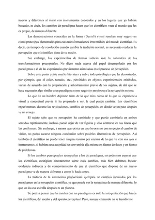 nuevas y diferentes al mirar con instrumentos conocidos y en los lugares que ya habían
buscado, es decir, los cambios de paradigma hacen que los científicos vean el mundo que les
es propio, de manera diferente.
Las demostraciones conocidas en la forma (Gestalt) visual resultan muy sugestivas
como prototipos elementales para esas transformaciones irreversibles del mundo científico. Es
decir, en tiempos de revolución cuando cambia la tradición normal, es necesario reeducar la
percepción que el científico tiene de su medio.
Sin embargo, los experimentos de formas indican sólo la naturaleza de las
transformaciones preceptúales. No dicen nada acerca del papel desempeñado por los
paradigmas o el de las experiencias previamente asimiladas en el proceso de percepción.
Sobre este punto existe mucha literatura y sobre todo psicológica que ha demostrado,
por ejemplo, que el color, tamaño, etc., percibidos en objetos experimentales exhibidos,
varían de acuerdo con la preparación y adiestramiento previo de los sujetos, de ahí que se
hace necesario algo similar a un paradigma como requisito previo para la percepción misma.
Lo que ve un hombre depende tanto de lo que mira como de lo que su experiencia
visual y conceptual previa lo ha preparado a ver, la cual puede cambiar. Los científicos
experimentan, durante las revoluciones, cambios de percepción, en donde ve un pato después
ve un conejo.
El sujeto sabe que su percepción ha cambiado y que puede cambiarla en ambos
sentidos repetidamente, incluso puede dejar de ver figuras y sólo centrarse en las líneas que
las conforman. Sin embargo, a menos que exista un patrón externo con respecto al cambio de
visión, no podrá sacarse ninguna conclusión sobre posibles alternativas de percepción. Así
también el científico no puede tener ningún recurso por encima de lo que ve con sus ojos e
instrumentos, si hubiera una autoridad se convertiría ella misma en fuente de datos y en fuente
de problemas.
Si los cambios perceptuales acompañan a los de paradigma, no podremos esperar que
los científicos atestigüen directamente sobre esos cambios, más bien debemos buscar
evidencia indirecta y de comportamiento de que el científico que dispone de un nuevo
paradigma ve de manera diferente a como lo hacía antes.
La historia de la astronomía proporciona ejemplos de cambios inducidos por los
paradigmas en la percepción científica, ya que puede ver la naturaleza de manera diferente, lo
que un día esa estrella después es un planeta.
Se podría pensar que lo cambia con un paradigma es sólo la interpretación que hacen
los científicos, del medio y del aparato perceptual. Pero, aunque el mundo no se transforme
 