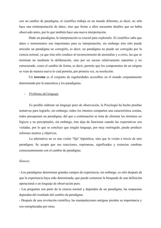 con un cambio de paradigma, el científico trabaja en un mundo diferente, es decir, no sólo
hace una reinterpretación de datos, sino que frente a ellos encuentra detalles que no había
observado antes, por lo que también hace una nueva interpretación.
Dado un paradigma, la interpretación es crucial para explorarlo. El científico sabe que
datos e instrumentos son importantes para su interpretación, sin embargo ésta sólo puede
articular un paradigma no corregirlo, es decir, un paradigma no puede ser corregido por la
ciencia normal, ya que ésta sólo conduce al reconocimiento de anomalías y a crisis, las que se
terminan no mediante la deliberación, sino por un suceso relativamente repentino y no
estructurado, como el cambio de forma, es decir, permite que los componentes de un enigma
se vean de manera nueva lo cual permita, por primera vez, su resolución.
Un teorema es el conjunto de regularidades accesibles en el mundo conjuntamente
determinado por la naturaleza y los paradigmas.
- Problema del lenguaje
Es posible elaborar un lenguaje puro de observación, la Psicología ha hecho pruebas
tentativas para lograrlo, sin embargo, todos los intentos comparten una característica común,
todos presuponen un paradigma, del que a continuación se trata de eliminar los términos no
lógicos y no perceptuales, sin embargo, éste deja de funcionar cuando las expectativas son
violadas, por lo que se concluye que ningún lenguaje, por muy restringido, puede producir
informes neutros y objetivos.
La alternativa no es una visión “fija” hipotética, sino que la visión a través de otro
paradigma. Se acepta que sus reacciones, esperanzas, significados y creencias cambian
consecuentemente con el cambio de paradigma.
Síntesis:
- Los paradigmas determinan grandes campos de experiencia, sin embargo, es sólo después de
que la experiencia haya sido determinada, que puede comenzar la búsqueda de una definición
operacional o un lenguaje de observación puro.
- Las preguntas son parte de la ciencia normal y dependen de un paradigma, las respuestas
dependen del resultado del cambio de paradigma.
- Después de una revolución científica, las manipulaciones antiguas pierden su importancia y
son reemplazadas por otras.
 