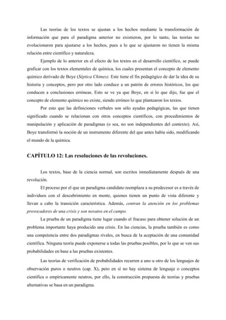 Las teorías de los textos se ajustan a los hechos mediante la transformación de
información que para el paradigma anterior no existieron, por lo tanto, las teorías no
evolucionaron para ajustarse a los hechos, pues a lo que se ajustaron no tienen la misma
relación entre científico y naturaleza.
Ejemplo de lo anterior en el efecto de los textos en el desarrollo científico, se puede
graficar con los textos elementales de química, los cuales presentan el concepto de elemento
químico derivado de Boye (Séptica Chimes). Este tiene el fin pedagógico de dar la idea de su
historia y conceptos, pero por otro lado conduce a un patrón de errores históricos, los que
conducen a conclusiones erróneas. Esto se ve ya que Boye, en si lo que dijo, fue que el
concepto de elemento químico no existe, siendo erróneo lo que plantearon los textos.
Por esto que las definiciones verbales son sólo ayudas pedagógicas, las que tienen
significado cuando se relacionan con otros conceptos científicos, con procedimientos de
manipulación y aplicación de paradigmas (o sea, no son independientes del contexto). Así,
Boye transformó la noción de un instrumento diferente del que antes había sido, modificando
el mundo de la química.
CAPÍTULO 12: Las resoluciones de las revoluciones.
Los textos, base de la ciencia normal, son escritos inmediatamente después de una
revolución.
El proceso por el que un paradigma candidato reemplaza a su predecesor es a través de
individuos con el descubrimiento en mente, quienes tienen un punto de vista diferente y
llevan a cabo la transición característica. Además, centran la atención en los problemas
provocadores de una crisis y son novatos en el campo.
La prueba de un paradigma tiene lugar cuando el fracaso para obtener solución de un
problema importante haya producido una crisis. En las ciencias, la prueba también es como
una competencia entre dos paradigmas rivales, en busca de la aceptación de una comunidad
científica. Ninguna teoría puede exponerse a todas las pruebas posibles, por lo que se ven sus
probabilidades en base a las pruebas existentes.
Las teorías de verificación de probabilidades recurren a uno u otro de los lenguajes de
observación puros o neutros (cap. X), pero en sí no hay sistema de lenguaje o conceptos
científica o empíricamente neutros, por ello, la construcción propuesta de teorías y pruebas
alternativas se basa en un paradigma.
 