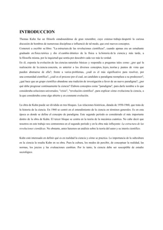 INTRODUCCION
Thomas Kuhn fue un filósofo estadounidense de gran renombre; cuyo extenso trabajo despertó la curiosa
discusión de hombres de numerosas disciplinas e influenció de tal modo, que creó nuevos conceptos.
Comenzó a escribir su libro: "La estructura de las revoluciones científicas", cuando apenas era un estudiante
graduado en física teórica y dio el cambio drástico de la física a la historia de la ciencia y más tarde, a
la filosofía misma, por la inquietud que sentía por descubrir cada vez más la verdad.
En él, exponía la evolución de las ciencias naturales básicas y respondía a preguntas tales como: ¿por qué la
realización de la ciencia concreta, es anterior a los diversos conceptos, leyes, teorías y puntos de vista que
pueden abstraerse de ella?; frente a varios problemas, ¿cuál es el más significativo para resolver, por
una comunidad científica?, ¿cuál es el proceso por el cual, un candidato a paradigma reemplaza a su predecesor?,
¿qué hace que un grupo científico abandone una tradición de investigación a favor de un nuevo paradigma?; ¿por
qué debe progresar continuamente la ciencia? Elabora conceptos como "paradigma", para darle nombre a lo que
consideraba soluciones universales; "crisis", "revolución científica", para explicar cómo evoluciona la ciencia, a
la que consideraba como algo abierto y en constante evolución.
La obra de Kuhn puede ser dividida en tres bloques. Las relaciones históricas, datada de 1950-1960, que trata de
la historia de la ciencia. En 1960 se centró en el entendimiento de la ciencia en términos generales. Es en esta
época es donde se define el concepto de paradigma. Este segundo período es considerado el más importante
dentro de la obra de Kuhn. El tercer bloque se centra en la teoría de la mecánica cuántica. No cabe decir que
nosotros en este trabajo nos centraremos en el segundo período y en la obra más influyente: La estructura de las
revoluciones científicas. No obstante, antes haremos un análisis sobre la teoría del autor y su interés científico.
Kuhn está interesado en definir qué es en realidad la ciencia y cómo se practica. La importancia de la subcultura
en la ciencia la resalta Kuhn en su obra. Pues la cultura, los modos de percibir, de conceptuar la realidad, las
normas, los juicios y las evaluaciones cambian. Por lo tanto, la ciencia debe ser susceptible de estudio
sociológico.
 